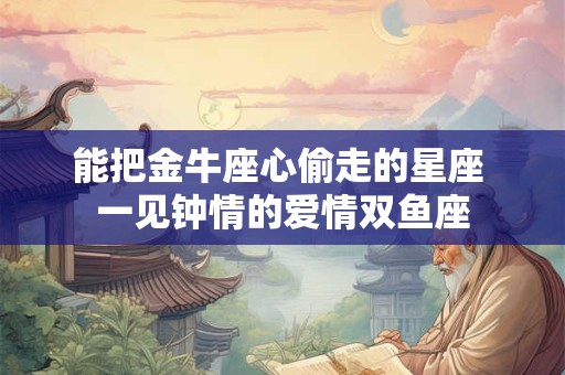 能把金牛座心偷走的星座 一见钟情的爱情双鱼座