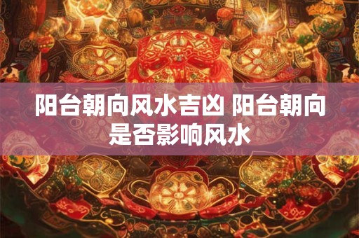 阳台朝向风水吉凶 阳台朝向是否影响风水