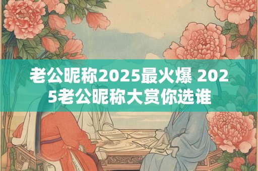 老公昵称2025最火爆 2025老公昵称大赏你选谁