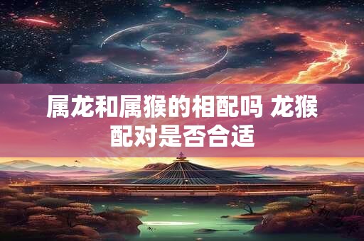 属龙和属猴的相配吗 龙猴配对是否合适