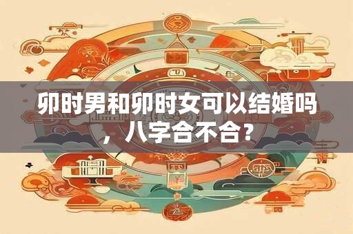 卯时男和卯时女可以结婚吗,八字合不合? 卯时男和卯时女可以结婚吗,八字合不合?