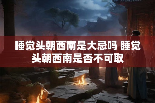 睡觉头朝西南是大忌吗 睡觉头朝西南是否不可取