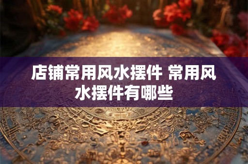 店铺常用风水摆件 常用风水摆件有哪些