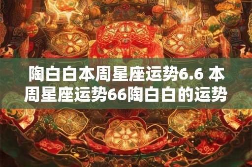 陶白白本周星座运势6.6 本周星座运势66陶白白的运势如何