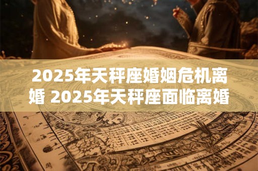 2025年天秤座婚姻危机离婚 2025年天秤座面临离婚危机