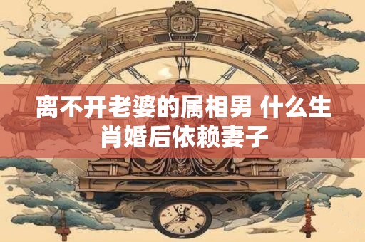 离不开老婆的属相男 什么生肖婚后依赖妻子