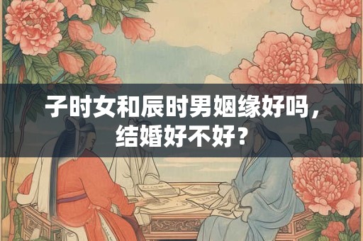 子时女和辰时男姻缘好吗，结婚好不好？