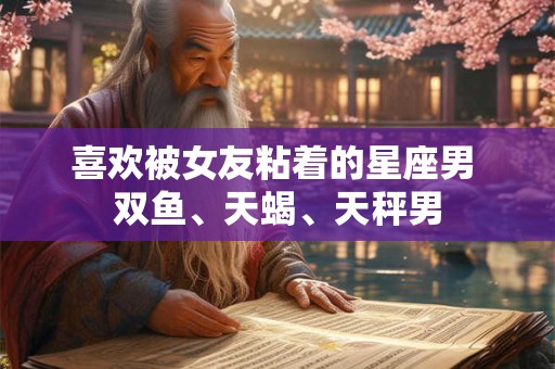喜欢被女友粘着的星座男 双鱼、天蝎、天秤男