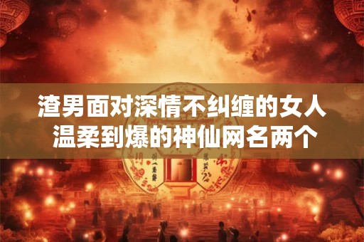 渣男面对深情不纠缠的女人 温柔到爆的神仙网名两个字