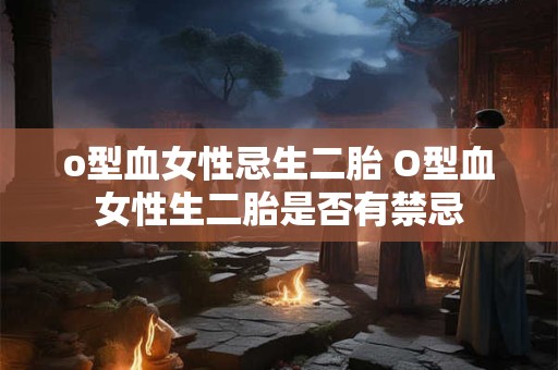 o型血女性忌生二胎 O型血女性生二胎是否有禁忌 o型血女性忌生二胎 O型血女性生二胎是否有禁忌