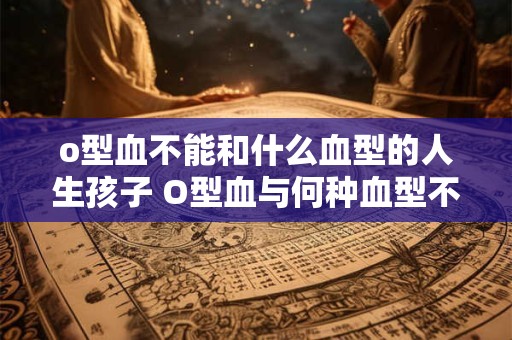 o型血不能和什么血型的人生孩子 O型血与何种血型不宜生育
