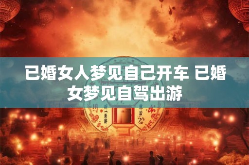 已婚女人梦见自己开车 已婚女梦见自驾出游