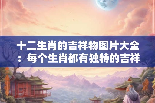 十二生肖的吉祥物图片大全：每个生肖都有独特的吉祥寓意