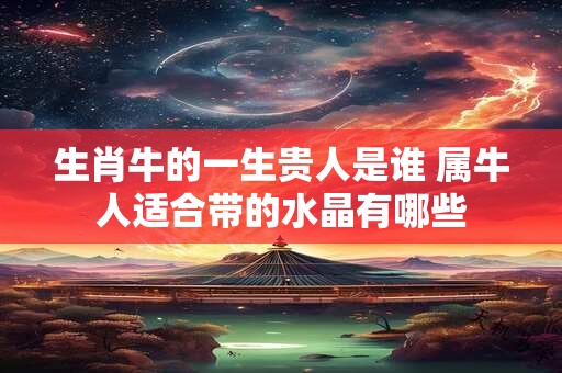 生肖牛的一生贵人是谁 属牛人适合带的水晶有哪些