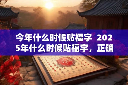 今年什么时候贴福字  2025年什么时候贴福字，正确贴福让福进门