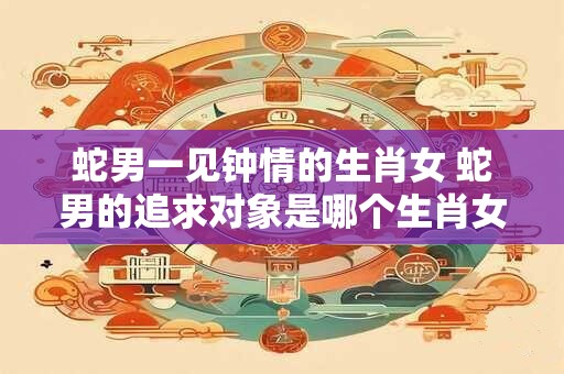 蛇男一见钟情的生肖女 蛇男的追求对象是哪个生肖女