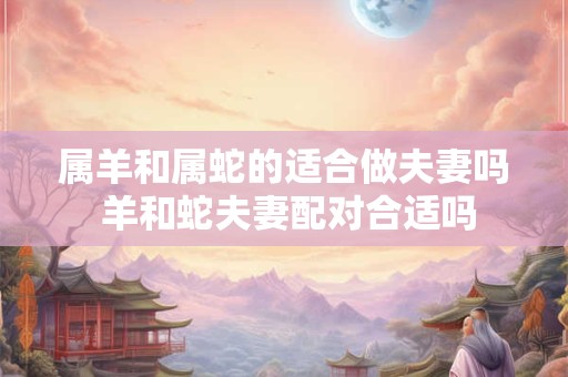 属羊和属蛇的适合做夫妻吗 羊和蛇夫妻配对合适吗