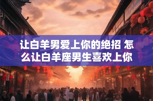 让白羊男爱上你的绝招 怎么让白羊座男生喜欢上你