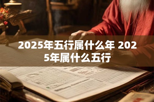 2025年五行属什么年 2025年属什么五行 2025年五行属什么年 2025年属什么五行