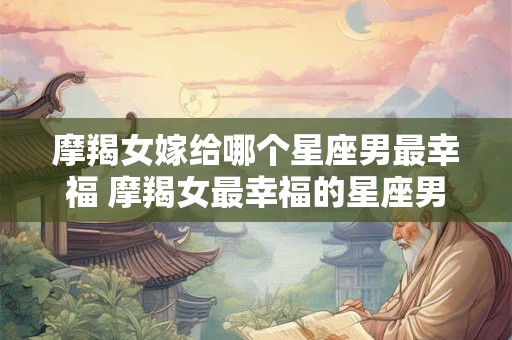 摩羯女嫁给哪个星座男最幸福 摩羯女最幸福的星座男