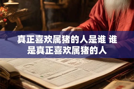 真正喜欢属猪的人是谁 谁是真正喜欢属猪的人