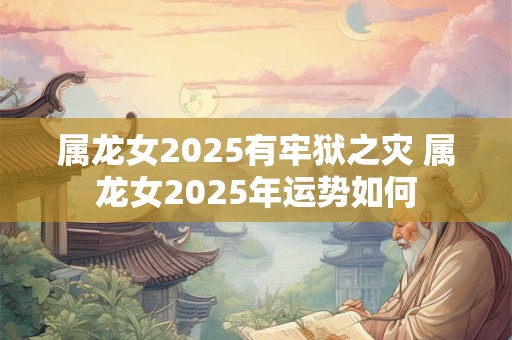 属龙女2025有牢狱之灾 属龙女2025年运势如何