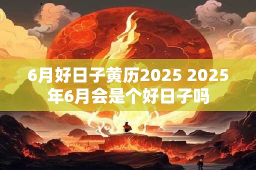 6月好日子黄历2025 2025年6月会是个好日子吗