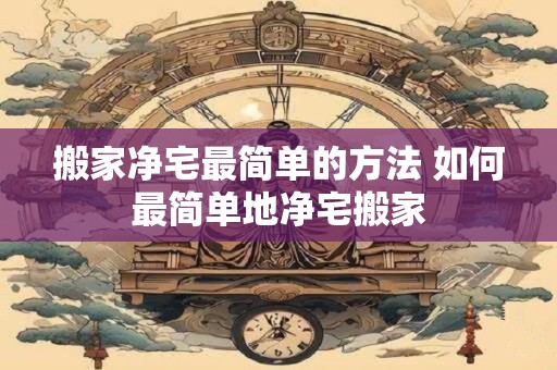 搬家净宅最简单的方法 如何最简单地净宅搬家