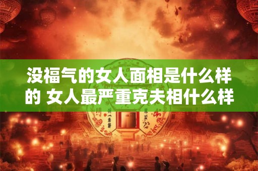 没福气的女人面相是什么样的 女人最严重克夫相什么样