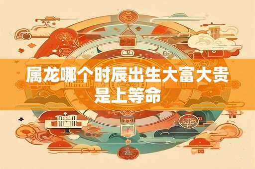 属龙哪个时辰出生大富大贵是上等命
