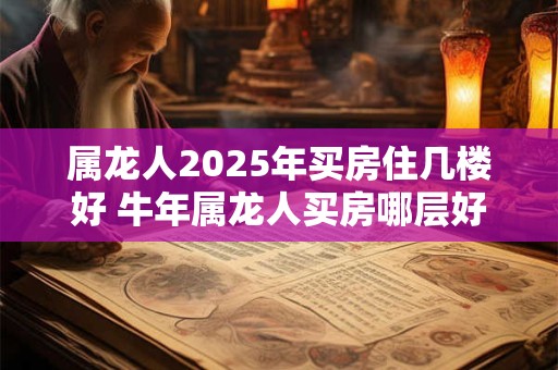 属龙人2025年买房住几楼好 牛年属龙人买房哪层好