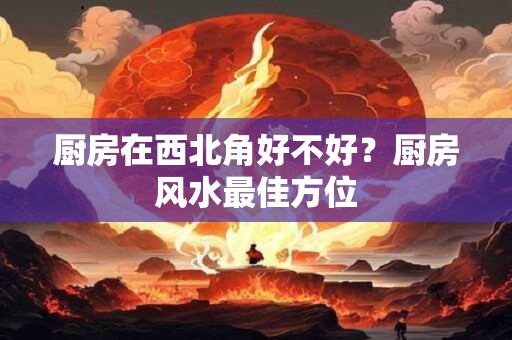 厨房在西北角好不好？厨房风水最佳方位