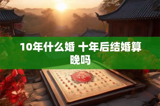 10年什么婚 十年后结婚算晚吗