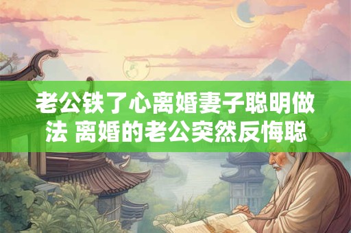 老公铁了心离婚妻子聪明做法 离婚的老公突然反悔聪明的妻子有什么策略
