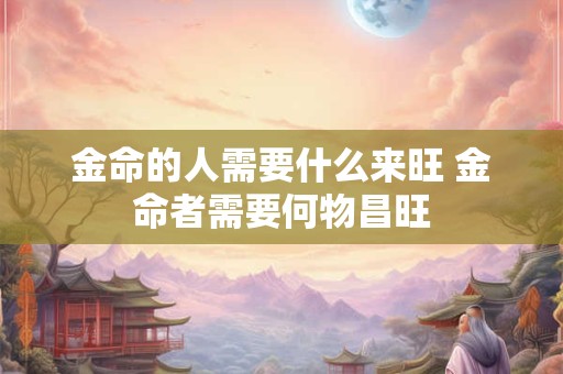 金命的人需要什么来旺 金命者需要何物昌旺