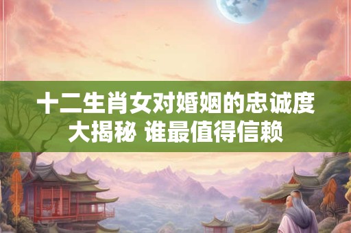 十二生肖女对婚姻的忠诚度大揭秘 谁最值得信赖
