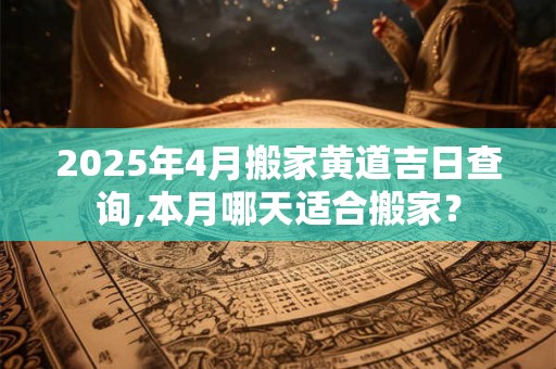 2025年4月搬家黄道吉日查询,本月哪天适合搬家？