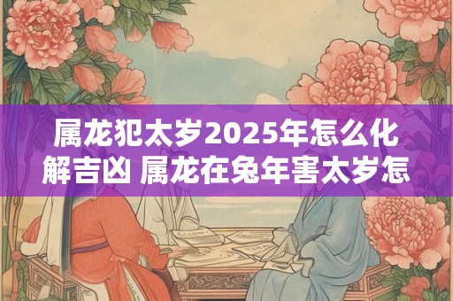 属龙犯太岁2026年怎么化解吉凶 属龙在兔年害太岁怎么办