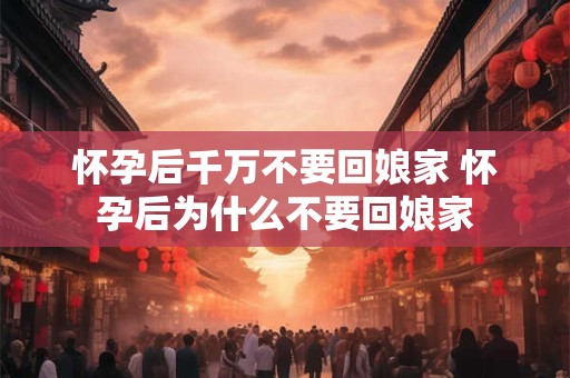 怀孕后千万不要回娘家 怀孕后为什么不要回娘家