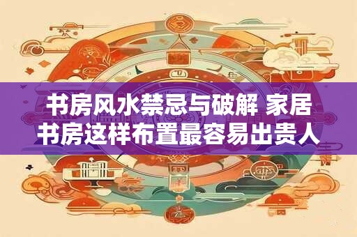 书房风水禁忌与破解 家居书房这样布置最容易出贵人