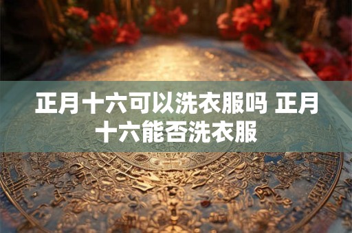 正月十六可以洗衣服吗 正月十六能否洗衣服