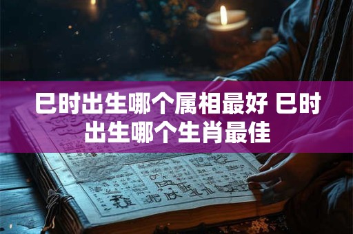 巳时出生哪个属相最好 巳时出生哪个生肖最佳