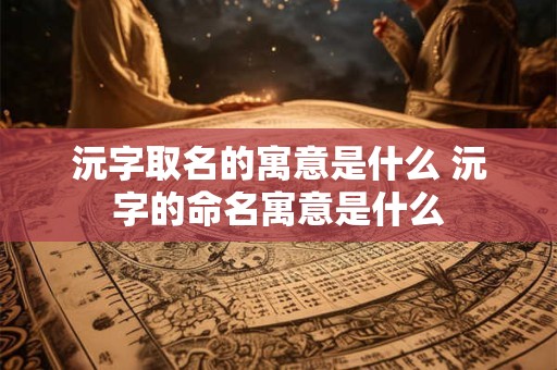 沅字取名的寓意是什么 沅字的命名寓意是什么