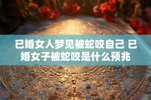 已婚女人梦见被蛇咬自己 已婚女子被蛇咬是什么预兆 已婚女人梦见被蛇咬自己 已婚女子被蛇咬是什么预兆