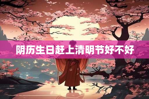 阴历生日赶上清明节好不好 阴历生日赶上清明节好不好