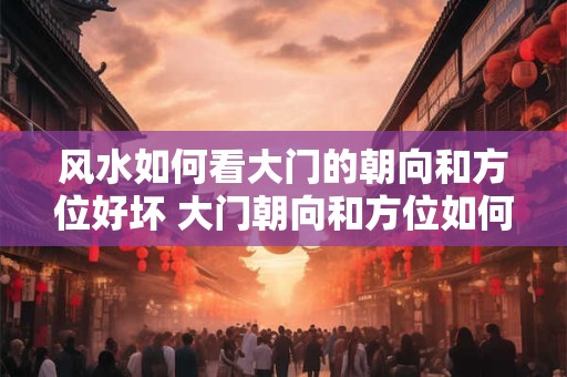 风水如何看大门的朝向和方位好坏 大门朝向和方位如何影响风水
