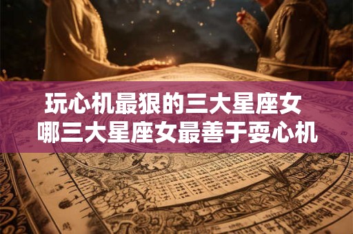 玩心机最狠的三大星座女 哪三大星座女最善于耍心机