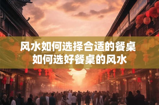 风水如何选择合适的餐桌 如何选好餐桌的风水