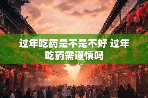 过年吃药是不是不好 过年吃药需谨慎吗