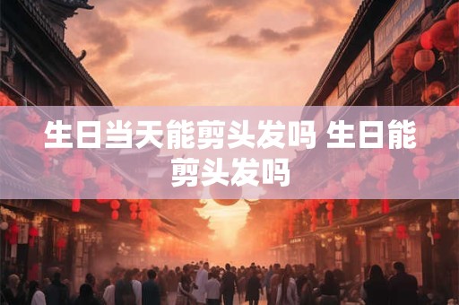 生日当天能剪头发吗 生日能剪头发吗